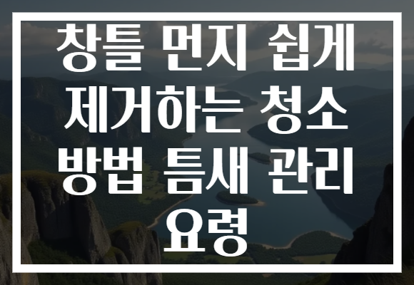 창틀 먼지 쉽게 제거하는 청소 방법 틈새 관리 요령